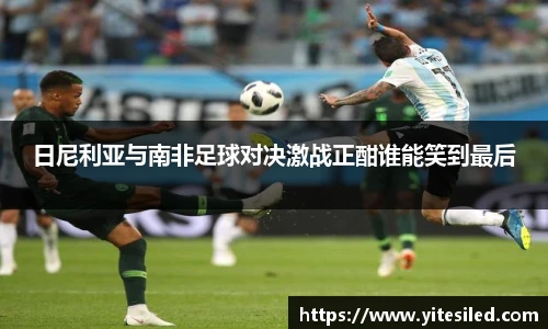日尼利亚与南非足球对决激战正酣谁能笑到最后